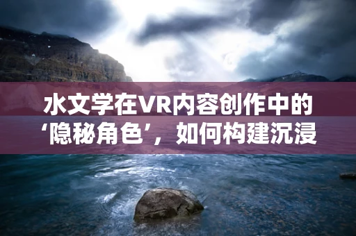 水文学在VR内容创作中的‘隐秘角色’，如何构建沉浸式水文环境？