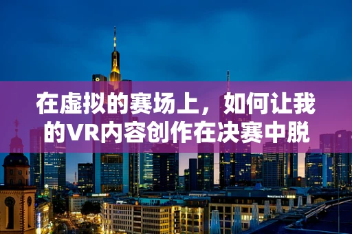 在虚拟的赛场上，如何让我的VR内容创作在决赛中脱颖而出？