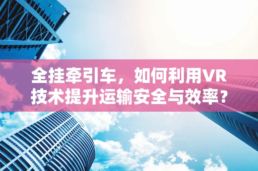 全挂牵引车，如何利用VR技术提升运输安全与效率？