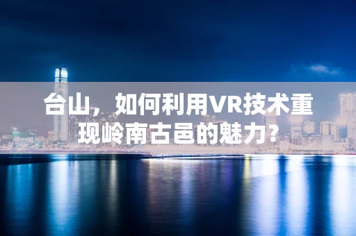 台山，如何利用VR技术重现岭南古邑的魅力？