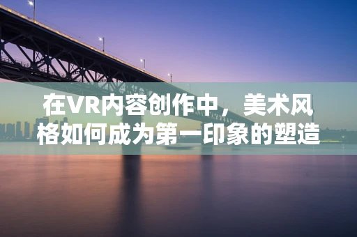 在VR内容创作中，美术风格如何成为第一印象的塑造者？