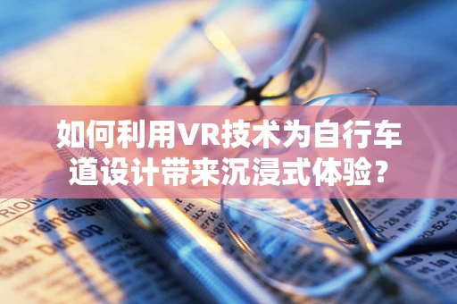 如何利用VR技术为自行车道设计带来沉浸式体验？