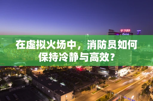 在虚拟火场中，消防员如何保持冷静与高效？