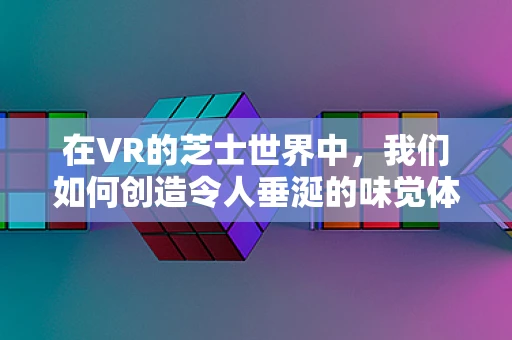 在VR的芝士世界中，我们如何创造令人垂涎的味觉体验？