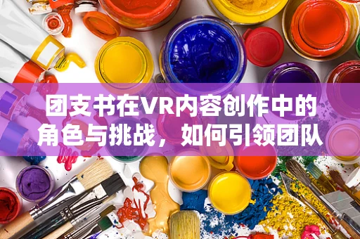 团支书在VR内容创作中的角色与挑战，如何引领团队创新与文化？