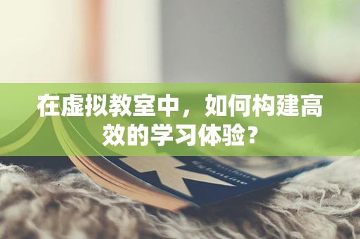 在虚拟教室中，如何构建高效的学习体验？