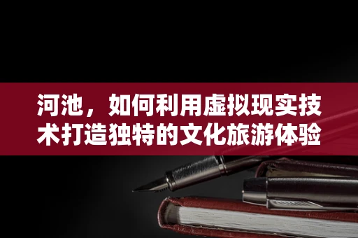 河池，如何利用虚拟现实技术打造独特的文化旅游体验？