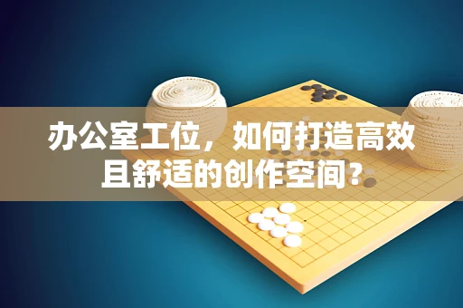 办公室工位，如何打造高效且舒适的创作空间？