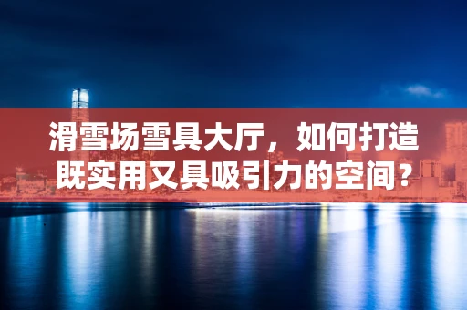 滑雪场雪具大厅，如何打造既实用又具吸引力的空间？