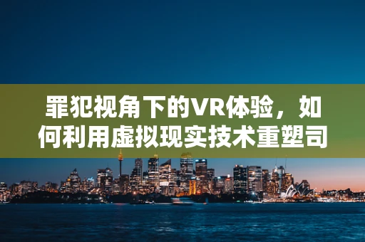 罪犯视角下的VR体验，如何利用虚拟现实技术重塑司法教育？