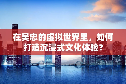 在吴忠的虚拟世界里，如何打造沉浸式文化体验？