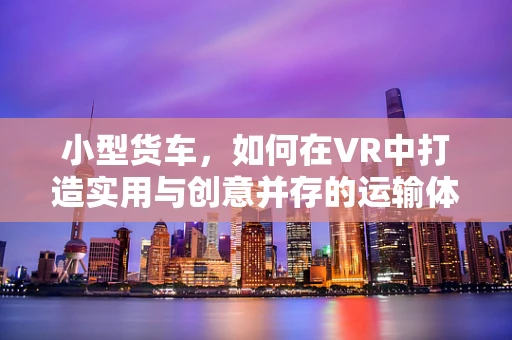 小型货车，如何在VR中打造实用与创意并存的运输体验？