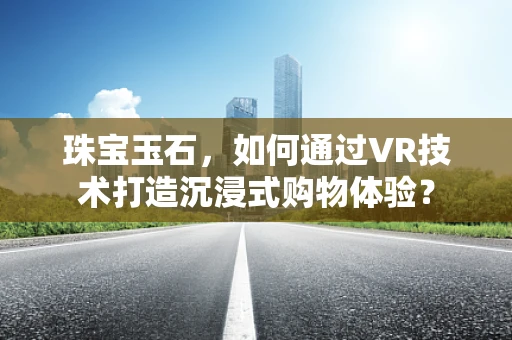 珠宝玉石，如何通过VR技术打造沉浸式购物体验？