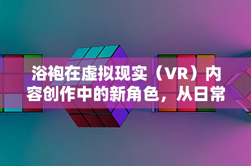 浴袍在虚拟现实（VR）内容创作中的新角色，从日常用品到沉浸式体验的桥梁