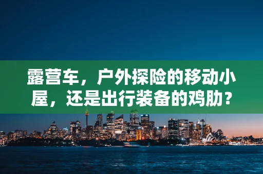 露营车，户外探险的移动小屋，还是出行装备的鸡肋？