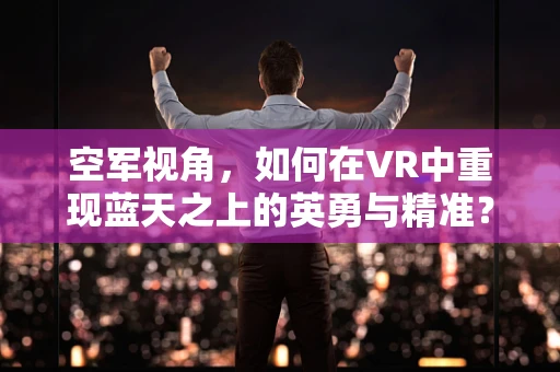 空军视角，如何在VR中重现蓝天之上的英勇与精准？