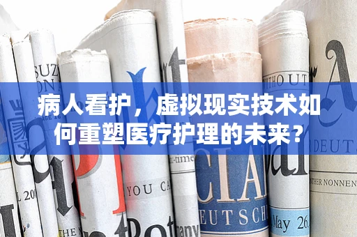 病人看护，虚拟现实技术如何重塑医疗护理的未来？