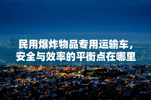 民用爆炸物品专用运输车，安全与效率的平衡点在哪里？