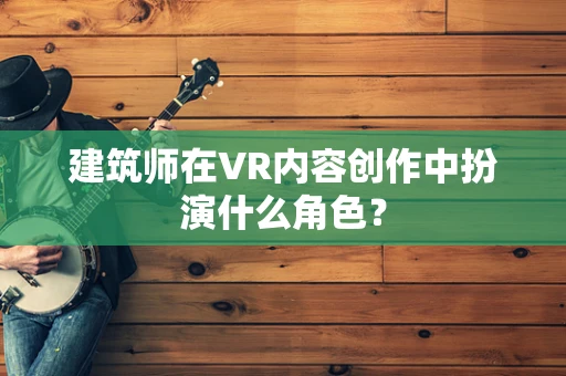 建筑师在VR内容创作中扮演什么角色？