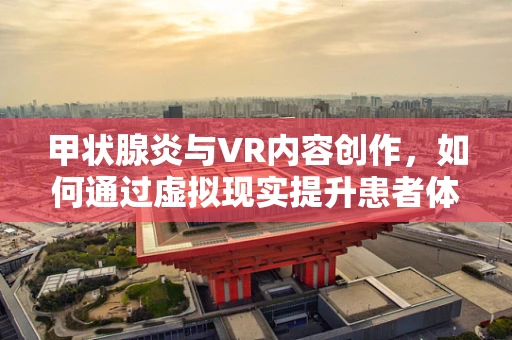 甲状腺炎与VR内容创作，如何通过虚拟现实提升患者体验与教育？
