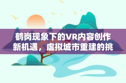 鹤岗现象下的VR内容创作新机遇，虚拟城市重建的挑战与机遇？