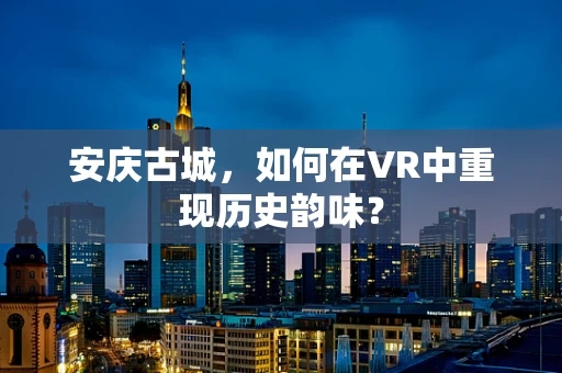 安庆古城，如何在VR中重现历史韵味？
