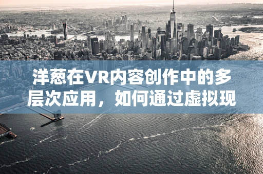 洋葱在VR内容创作中的多层次应用，如何通过虚拟现实增强用户体验？