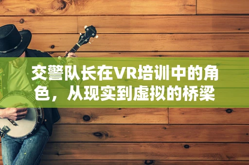 交警队长在VR培训中的角色，从现实到虚拟的桥梁