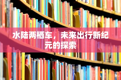 水陆两栖车，未来出行新纪元的探索