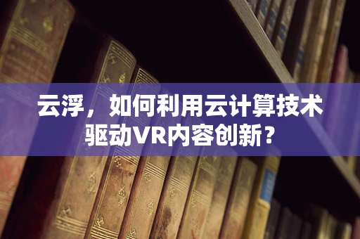 云浮，如何利用云计算技术驱动VR内容创新？