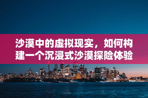 沙漠中的虚拟现实，如何构建一个沉浸式沙漠探险体验？