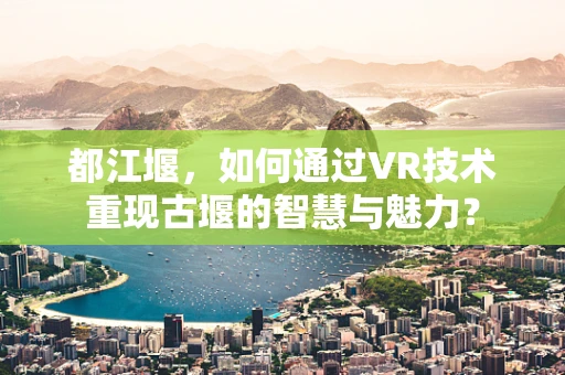 都江堰，如何通过VR技术重现古堰的智慧与魅力？
