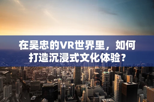 在吴忠的VR世界里，如何打造沉浸式文化体验？