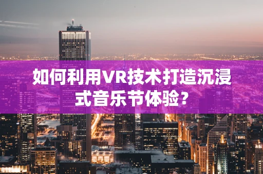 如何利用VR技术打造沉浸式音乐节体验？