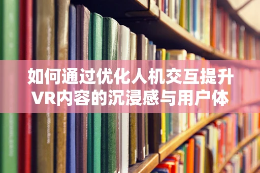 如何通过优化人机交互提升VR内容的沉浸感与用户体验？