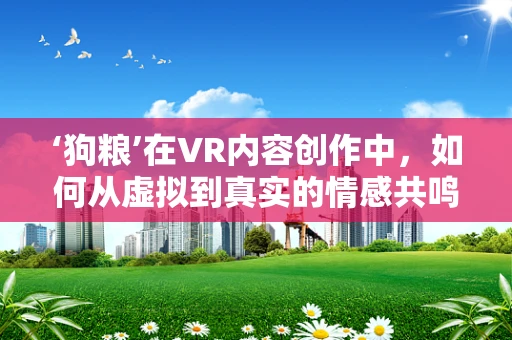 ‘狗粮’在VR内容创作中，如何从虚拟到真实的情感共鸣？