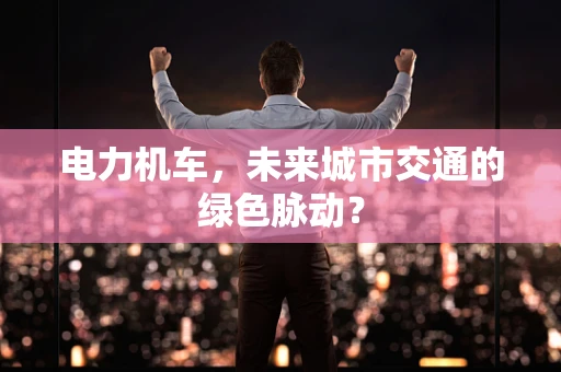 电力机车，未来城市交通的绿色脉动？