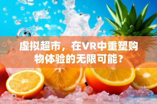 虚拟超市，在VR中重塑购物体验的无限可能？
