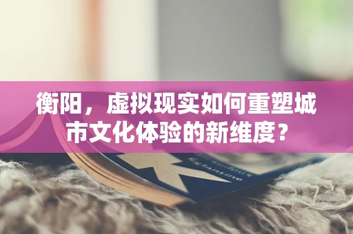 衡阳，虚拟现实如何重塑城市文化体验的新维度？