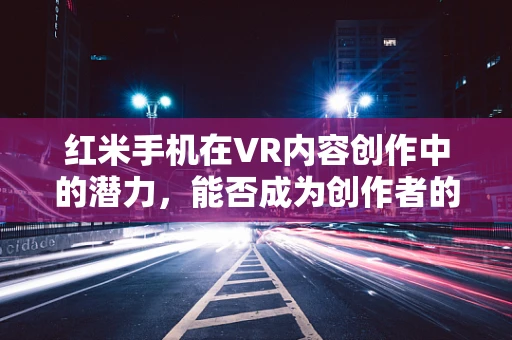 红米手机在VR内容创作中的潜力，能否成为创作者的得力伙伴？