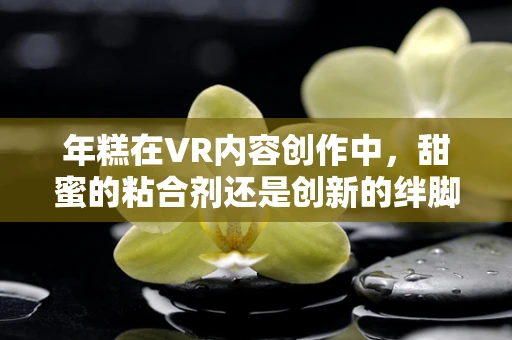 年糕在VR内容创作中，甜蜜的粘合剂还是创新的绊脚石？