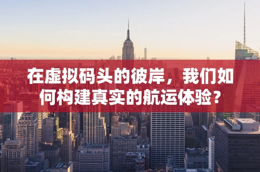 在虚拟码头的彼岸，我们如何构建真实的航运体验？