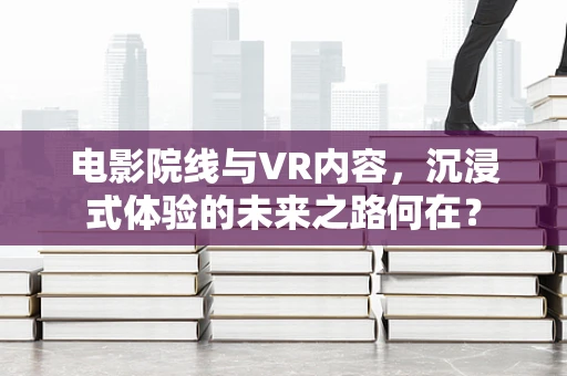 电影院线与VR内容，沉浸式体验的未来之路何在？