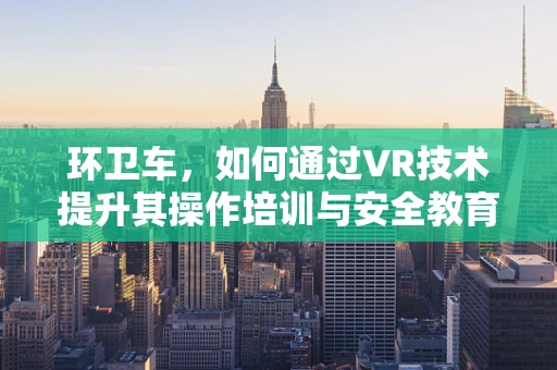环卫车，如何通过VR技术提升其操作培训与安全教育？