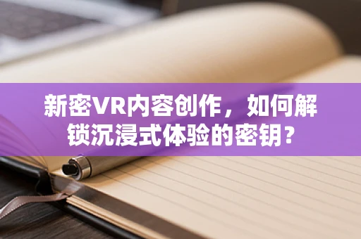 新密VR内容创作，如何解锁沉浸式体验的密钥？