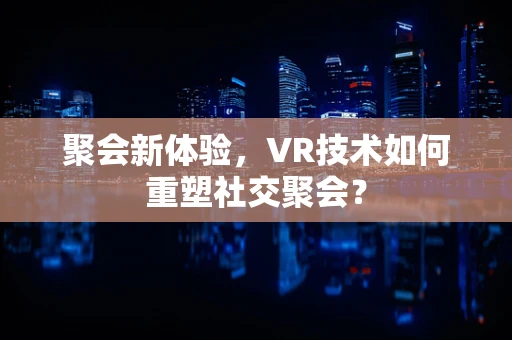 聚会新体验，VR技术如何重塑社交聚会？