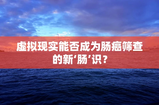 虚拟现实能否成为肠癌筛查的新‘肠’识？