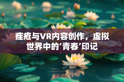 痤疮与VR内容创作，虚拟世界中的‘青春’印记