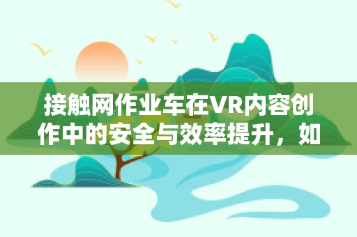 接触网作业车在VR内容创作中的安全与效率提升，如何精准模拟？