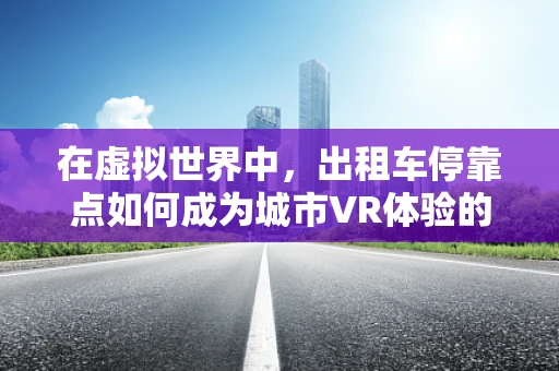 在虚拟世界中，出租车停靠点如何成为城市VR体验的黄金地段？